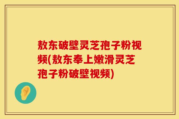 敖东破壁灵芝孢子粉视频(敖东奉上嫩滑灵芝孢子粉破壁视频)