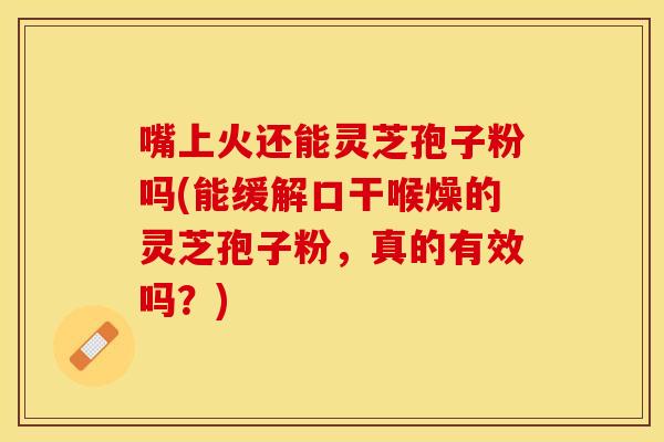 嘴上火还能灵芝孢子粉吗(能缓解口干喉燥的灵芝孢子粉，真的有效吗？)