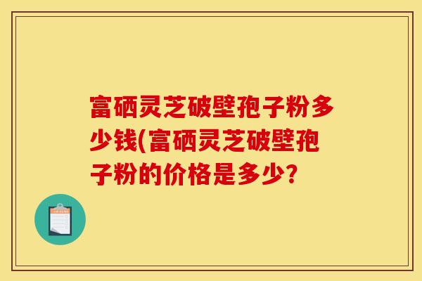 富硒灵芝破壁孢子粉多少钱(富硒灵芝破壁孢子粉的价格是多少？