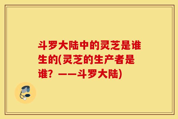 斗罗大陆中的灵芝是谁生的(灵芝的生产者是谁？——斗罗大陆)