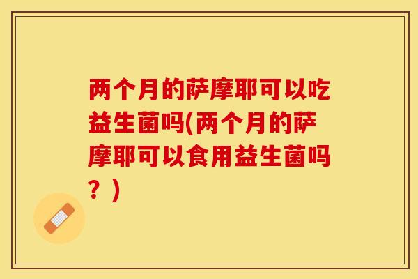两个月的萨摩耶可以吃益生菌吗(两个月的萨摩耶可以食用益生菌吗?) 两个月的萨摩耶可以吃益生菌吗(两个月的萨摩耶可以食用益生菌吗?)