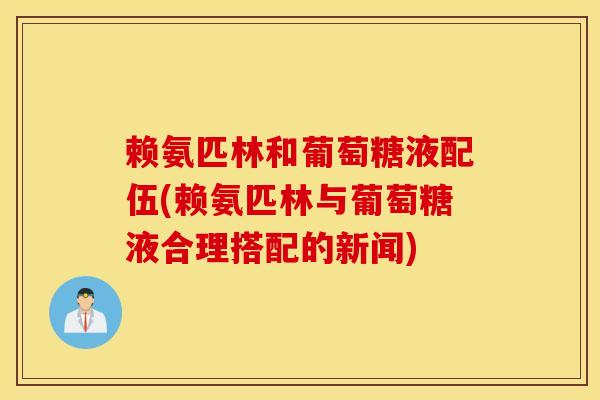 赖氨匹林和葡萄糖液配伍(赖氨匹林与葡萄糖液合理搭配的新闻)