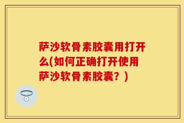 萨沙软骨素胶囊用打开么(如何正确打开使用萨沙软骨素胶囊？)