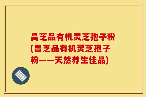 昌芝品有机灵芝孢子粉(昌芝品有机灵芝孢子粉——天然养生佳品)