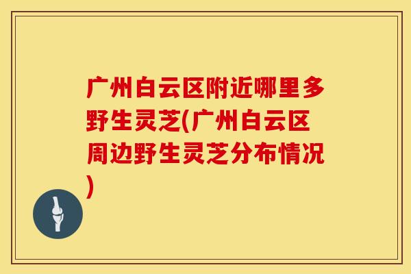 广州白云区附近哪里多野生灵芝(广州白云区周边野生灵芝分布情况)