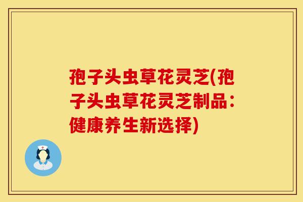孢子头虫草花灵芝(孢子头虫草花灵芝制品：健康养生新选择)