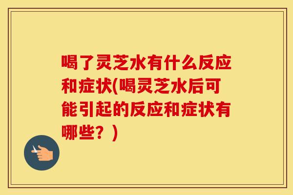 喝了灵芝水有什么反应和症状(喝灵芝水后可能引起的反应和症状有哪些？)