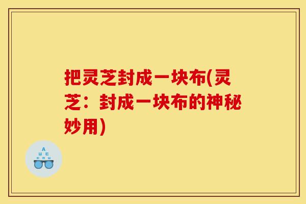 把灵芝封成一块布(灵芝：封成一块布的神秘妙用)