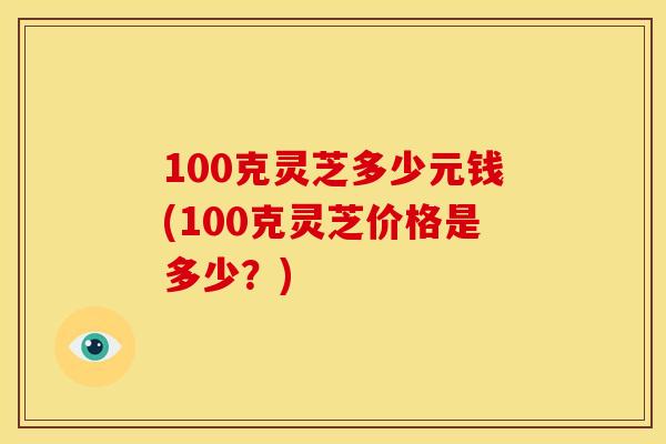 100克灵芝多少元钱(100克灵芝价格是多少？)