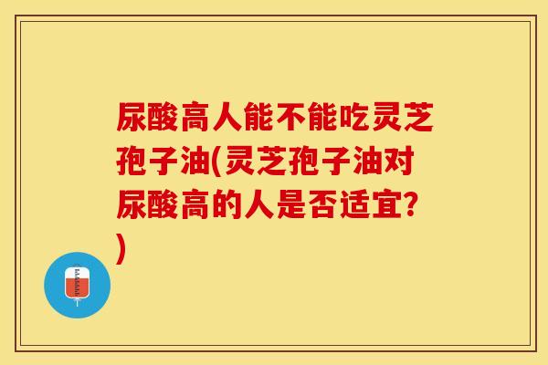 尿酸高人能不能吃灵芝孢子油(灵芝孢子油对尿酸高的人是否适宜？)