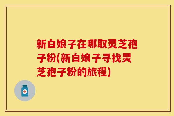 新白娘子在哪取灵芝孢子粉(新白娘子寻找灵芝孢子粉的旅程) 新白娘子在哪取灵芝孢子粉(新白娘子寻找灵芝孢子粉的旅程)