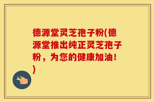 德源堂灵芝孢子粉(德源堂推出纯正灵芝孢子粉，为您的健康加油！)