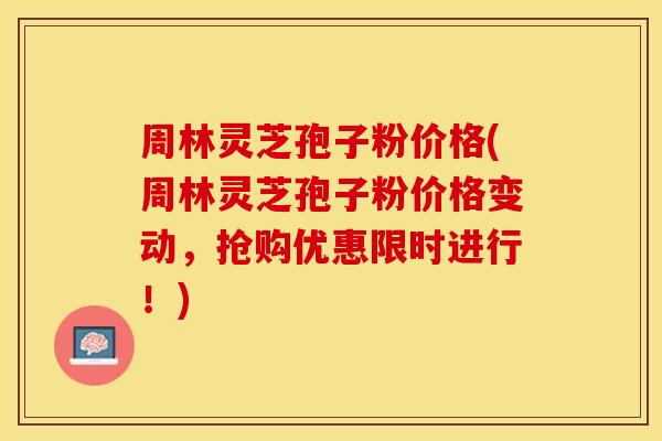 周林灵芝孢子粉价格(周林灵芝孢子粉价格变动，抢购优惠限时进行！)