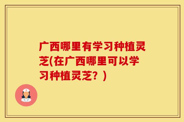 广西哪里有学习种植灵芝(在广西哪里可以学习种植灵芝？)