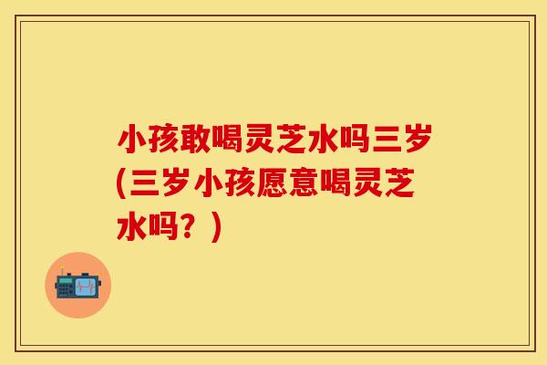 小孩敢喝灵芝水吗三岁(三岁小孩愿意喝灵芝水吗？)