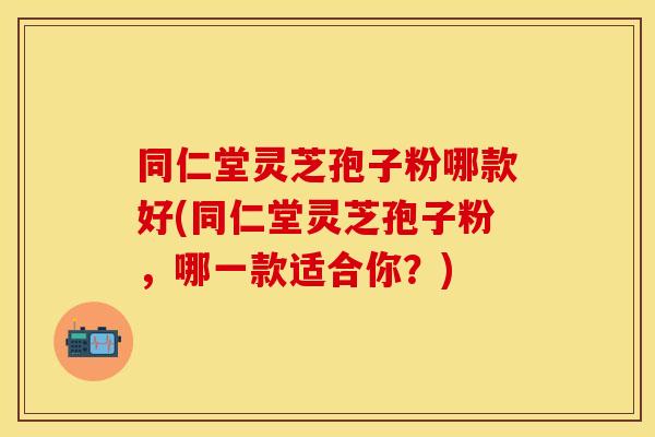 同仁堂灵芝孢子粉哪款好(同仁堂灵芝孢子粉，哪一款适合你？)