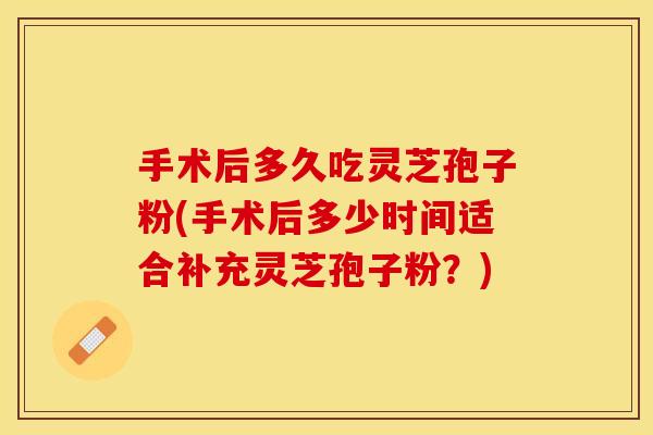 手术后多久吃灵芝孢子粉(手术后多少时间适合补充灵芝孢子粉？)