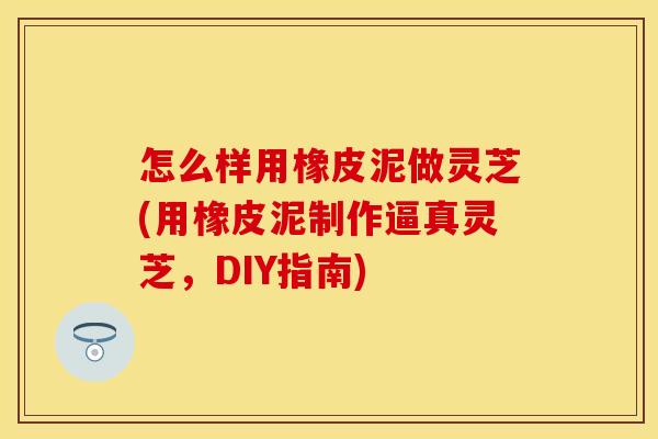 怎么样用橡皮泥做灵芝(用橡皮泥制作逼真灵芝，DIY指南)