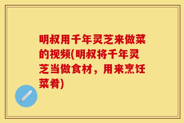 明叔用千年灵芝来做菜的视频(明叔将千年灵芝当做食材，用来烹饪菜肴)