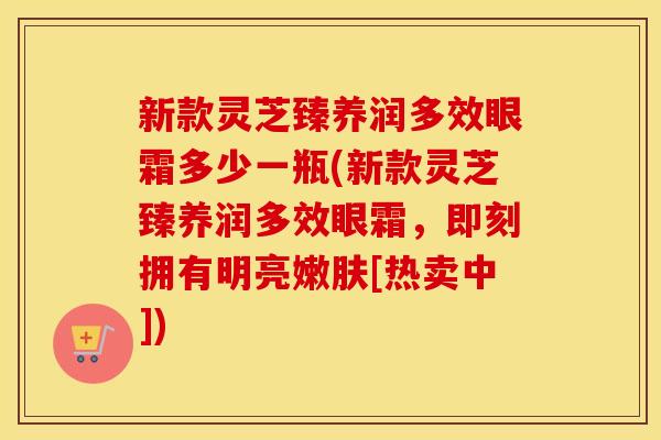 新款灵芝臻养润多效眼霜多少一瓶(新款灵芝臻养润多效眼霜，即刻拥有明亮嫩肤[热卖中])