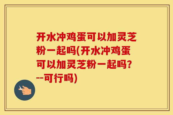 开水冲鸡蛋可以加灵芝粉一起吗(开水冲鸡蛋可以加灵芝粉一起吗？--可行吗)