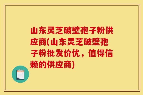 山东灵芝破壁孢子粉供应商(山东灵芝破壁孢子粉批发价优，值得信赖的供应商)