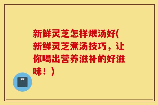 新鲜灵芝怎样煨汤好(新鲜灵芝煮汤技巧，让你喝出营养滋补的好滋味！)