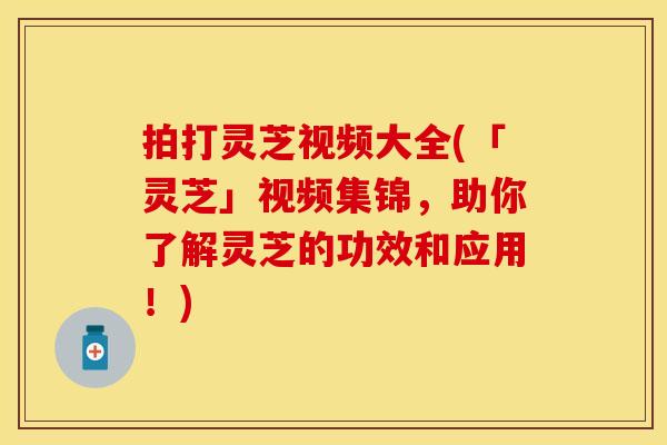 拍打灵芝视频大全(「灵芝」视频集锦，助你了解灵芝的功效和应用！)
