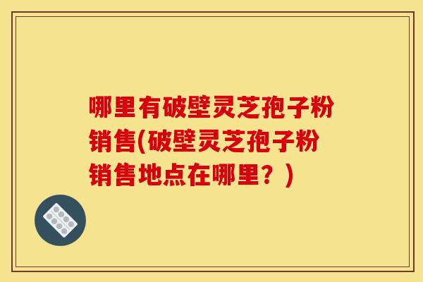 哪里有破壁灵芝孢子粉销售(破壁灵芝孢子粉销售地点在哪里?) 哪里有破壁灵芝孢子粉销售(破壁灵芝孢子粉销售地点在哪里?)
