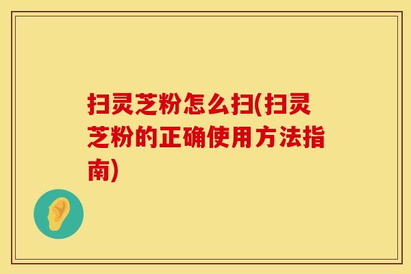扫灵芝粉怎么扫(扫灵芝粉的正确使用方法指南)