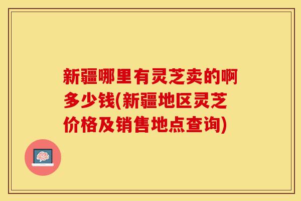 新疆哪里有灵芝卖的啊多少钱(新疆地区灵芝价格及销售地点查询)