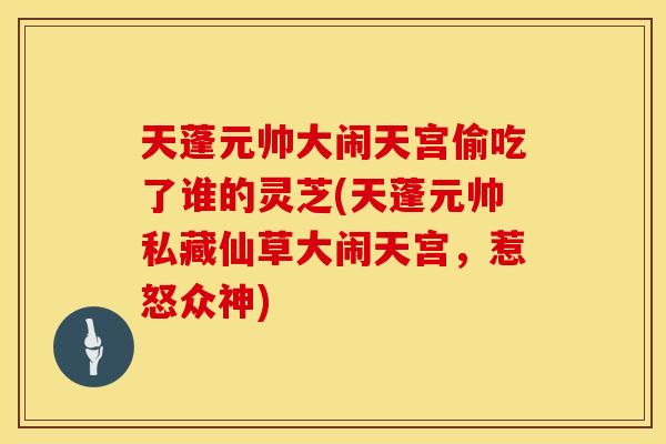 天蓬元帅大闹天宫偷吃了谁的灵芝(天蓬元帅私藏仙草大闹天宫，惹怒众神)