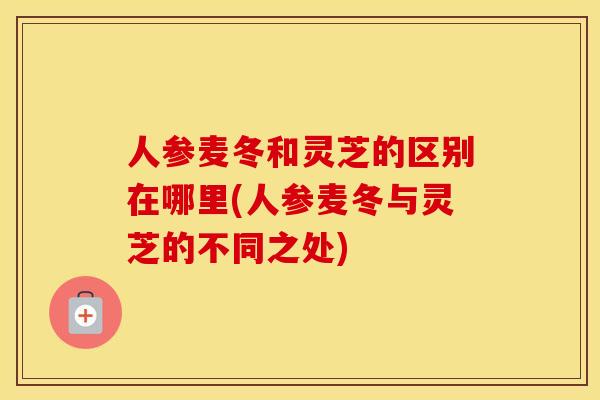 人参麦冬和灵芝的区别在哪里(人参麦冬与灵芝的不同之处)