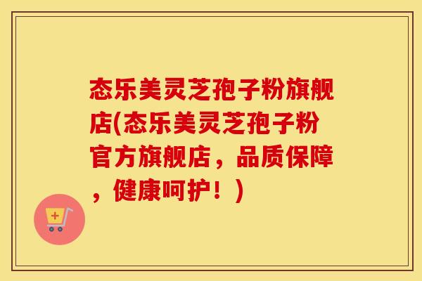 态乐美灵芝孢子粉旗舰店(态乐美灵芝孢子粉官方旗舰店，品质保障，健康呵护！)