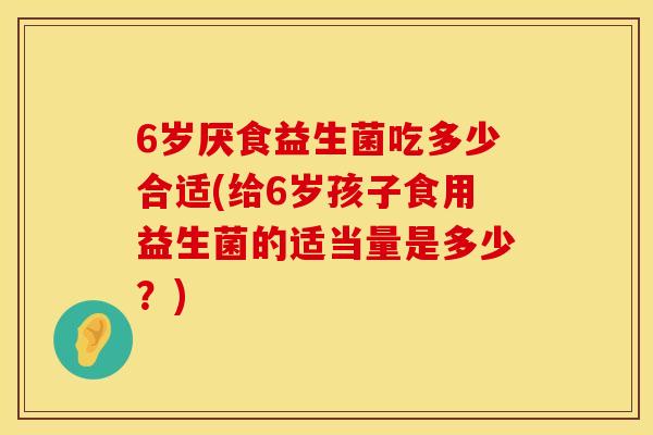 6岁厌食益生菌吃多少合适(给6岁孩子食用益生菌的适当量是多少？)