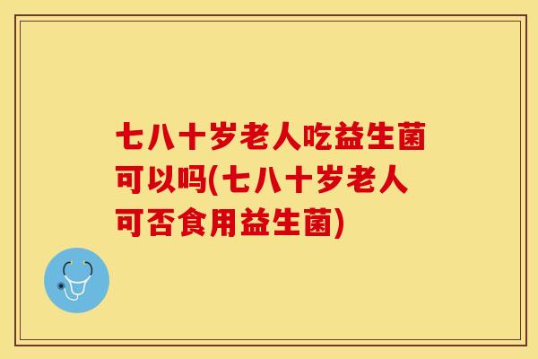 七八十岁老人吃益生菌可以吗(七八十岁老人可否食用益生菌) 七八十岁老人吃益生菌可以吗(七八十岁老人可否食用益生菌)