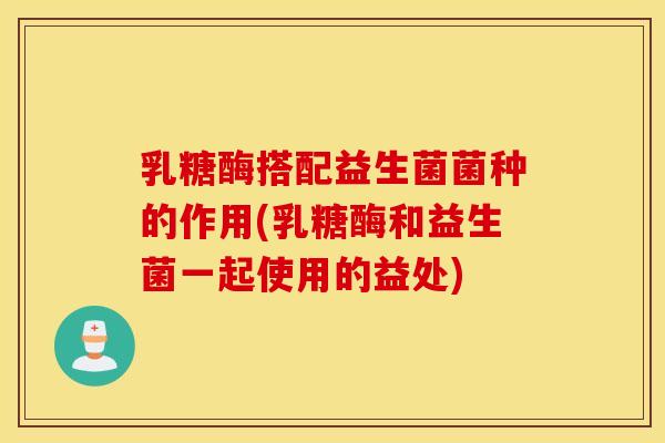 乳糖酶搭配益生菌菌种的作用(乳糖酶和益生菌一起使用的益处)