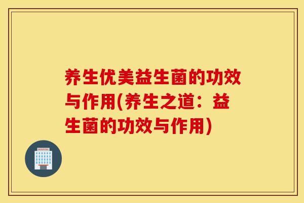 养生优美益生菌的功效与作用(养生之道：益生菌的功效与作用)