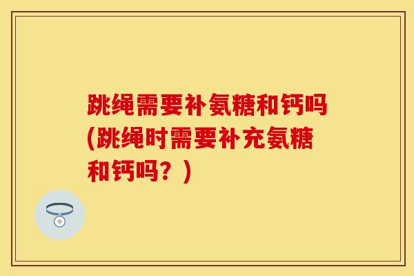 跳绳需要补氨糖和钙吗(跳绳时需要补充氨糖和钙吗？)