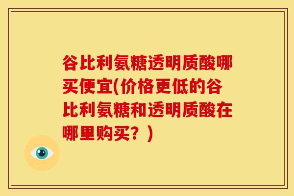 谷比利氨糖透明质酸哪买便宜(价格更低的谷比利氨糖和透明质酸在哪里购买？)