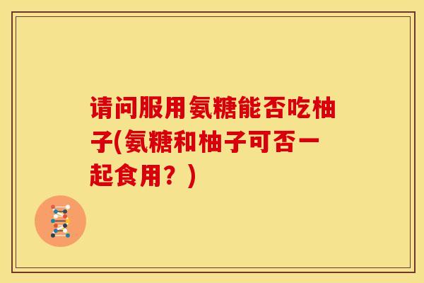 请问服用氨糖能否吃柚子(氨糖和柚子可否一起食用？)