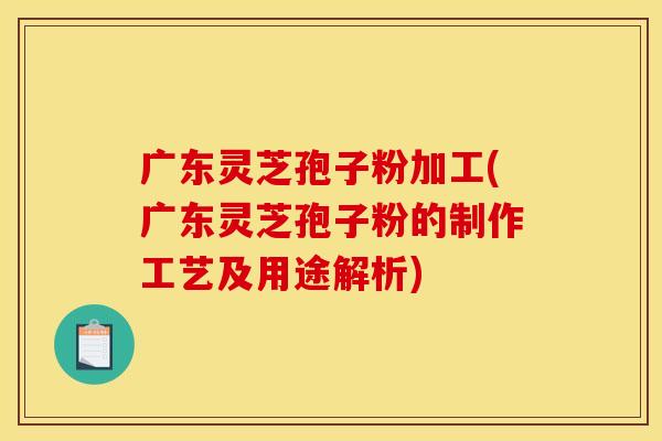 广东灵芝孢子粉加工(广东灵芝孢子粉的制作工艺及用途解析)
