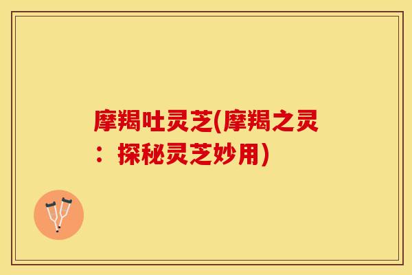 摩羯吐灵芝(摩羯之灵：探秘灵芝妙用)