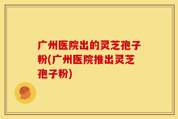 广州医院出的灵芝孢子粉(广州医院推出灵芝孢子粉)