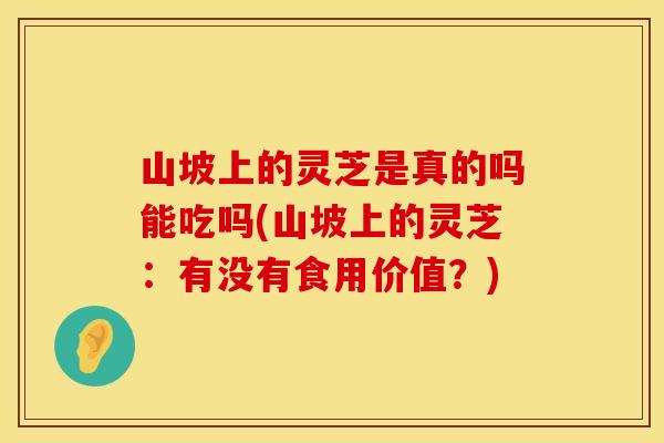 山坡上的灵芝是真的吗能吃吗(山坡上的灵芝：有没有食用价值？)