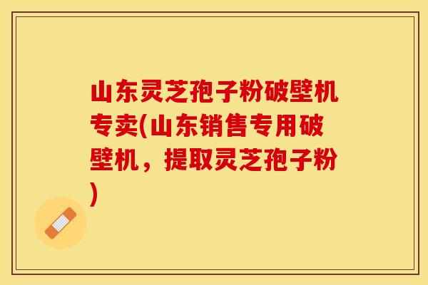 山东灵芝孢子粉破壁机专卖(山东销售专用破壁机，提取灵芝孢子粉)