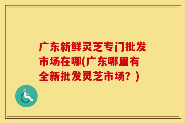 广东新鲜灵芝专门批发市场在哪(广东哪里有全新批发灵芝市场？)