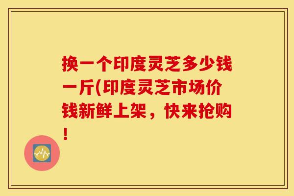 换一个印度灵芝多少钱一斤(印度灵芝市场价钱新鲜上架，快来抢购！