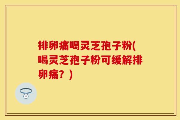 排卵痛喝灵芝孢子粉(喝灵芝孢子粉可缓解排卵痛？)