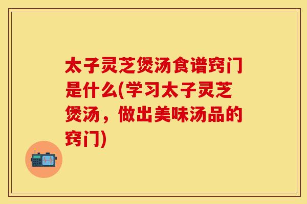 太子灵芝煲汤食谱窍门是什么(学习太子灵芝煲汤，做出美味汤品的窍门)